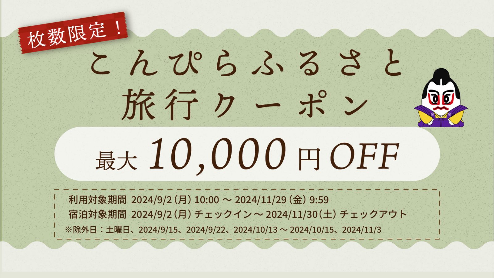 【数枚限定】こんぴらふるさと旅行クーポン 最大10,000円オフ 利用対象期間：2024年9月2日月曜日午前10時から、11月29日金曜日午前9時59分まで。 宿泊対象期間：2024年9月2日チェックインから、11月30日土曜日チェックアウトまで。 ※除外日：土曜日、9月15日・22日と、10月13日から15日と、11月3日